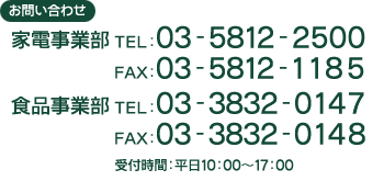 お問い合わせ ●家電事業部：TEL03-5812-2500 FAX03-5812-1185　 ●食品事業部：TEL03-3832-0147 FAX03-3832-01485　受付時間 平日10:00〜17:00